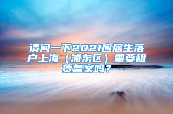 请问一下2021应届生落户上海（浦东区）需要租赁备案吗？