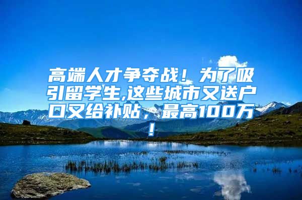 高端人才争夺战！为了吸引留学生,这些城市又送户口又给补贴，最高100万!