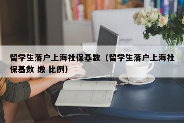 留学生落户上海社保基数（留学生落户上海社保基数 缴 比例）