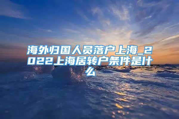 海外归国人员落户上海_2022上海居转户条件是什么