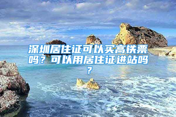 深圳居住证可以买高铁票吗？可以用居住证进站吗？