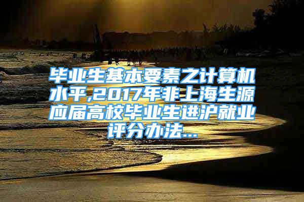 毕业生基本要素之计算机水平,2017年非上海生源应届高校毕业生进沪就业评分办法...