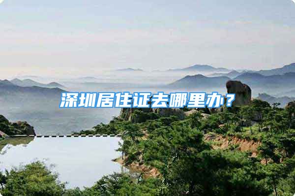 深圳居住证去哪里办？