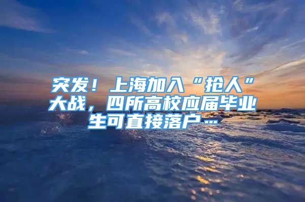 突发！上海加入“抢人”大战，四所高校应届毕业生可直接落户…