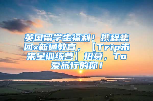 英国留学生福利！携程集团×新通教育，【Trip未来星训练营】招募，To爱旅行的你！