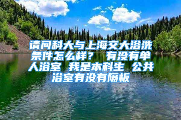 请问科大与上海交大浴洗条件怎么样？ 有没有单人浴室 我是本科生 公共浴室有没有隔板