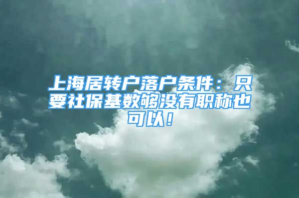 上海居转户落户条件：只要社保基数够没有职称也可以！