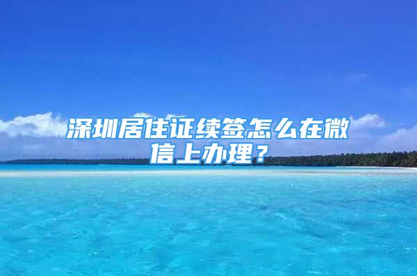 深圳居住证续签怎么在微信上办理？