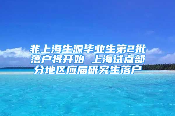 非上海生源毕业生第2批落户将开始 上海试点部分地区应届研究生落户