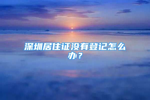 深圳居住证没有登记怎么办？