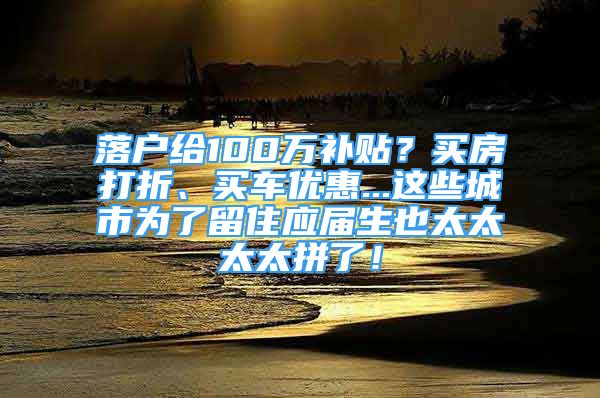 落户给100万补贴？买房打折、买车优惠...这些城市为了留住应届生也太太太太拼了！