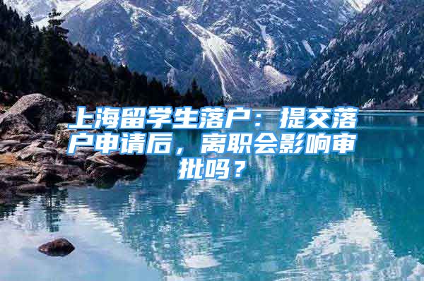 上海留学生落户：提交落户申请后，离职会影响审批吗？