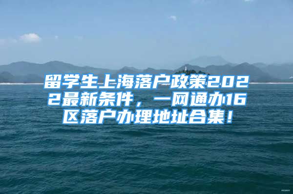 留学生上海落户政策2022最新条件，一网通办16区落户办理地址合集！