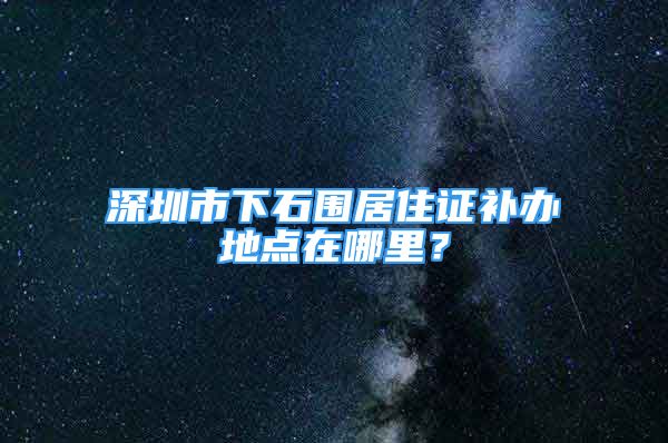 深圳市下石围居住证补办地点在哪里？