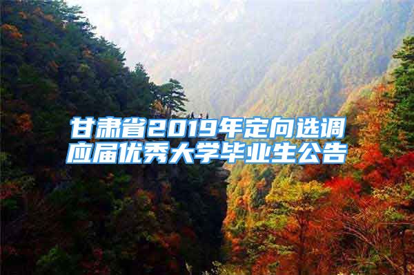 甘肃省2019年定向选调应届优秀大学毕业生公告