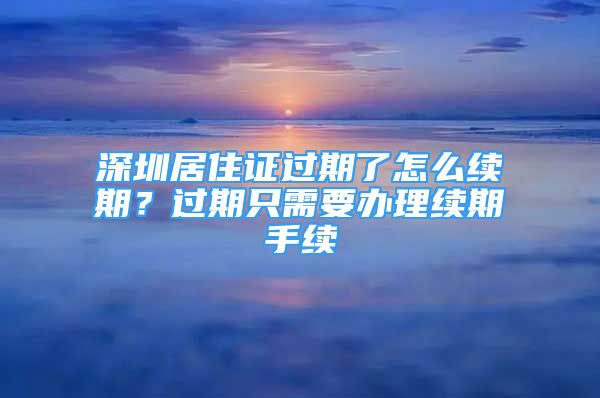 深圳居住证过期了怎么续期？过期只需要办理续期手续