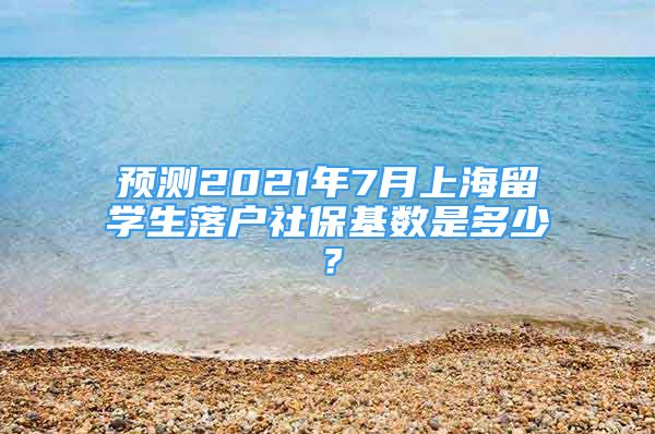 预测2021年7月上海留学生落户社保基数是多少？