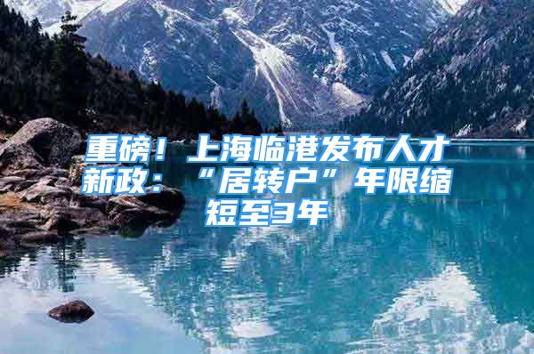 重磅！上海临港发布人才新政：“居转户”年限缩短至3年