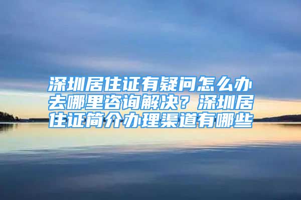 深圳居住证有疑问怎么办去哪里咨询解决？深圳居住证简介办理渠道有哪些