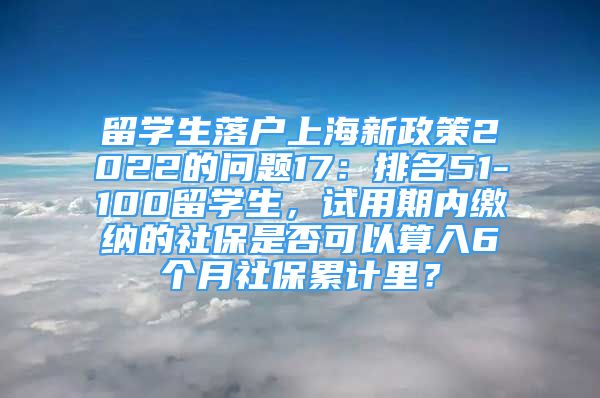 留学生落户上海新政策2022的问题17：排名51-100留学生，试用期内缴纳的社保是否可以算入6个月社保累计里？