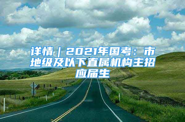 详情｜2021年国考：市地级及以下直属机构主招应届生