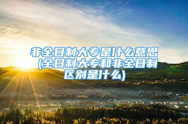 非全日制大专是什么意思 (全日制大专和非全日制区别是什么)