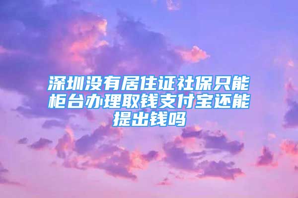 深圳没有居住证社保只能柜台办理取钱支付宝还能提出钱吗