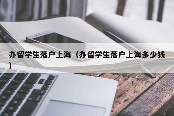 办留学生落户上海（办留学生落户上海多少钱）