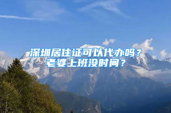 深圳居住证可以代办吗？老婆上班没时间？