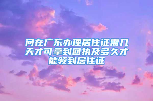 问在广东办理居住证需几天才可拿到回执及多久才能领到居住证