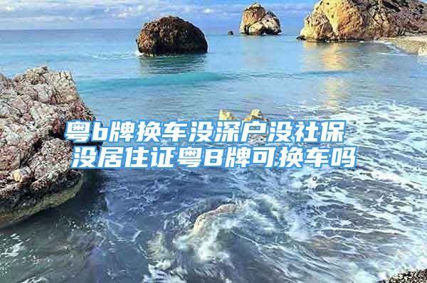 粤b牌换车没深户没社保 没居住证粤B牌可换车吗