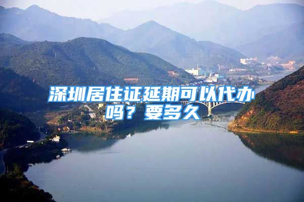 深圳居住证延期可以代办吗？要多久