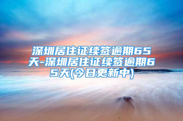 深圳居住证续签逾期65天-深圳居住证续签逾期65天(今日更新中)