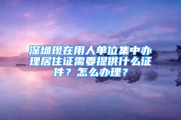 深圳现在用人单位集中办理居住证需要提供什么证件？怎么办理？