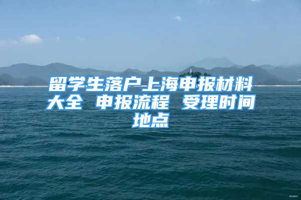 留学生落户上海申报材料大全 申报流程 受理时间地点