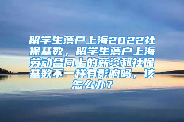 留学生落户上海2022社保基数，留学生落户上海劳动合同上的薪资和社保基数不一样有影响吗，该怎么办？