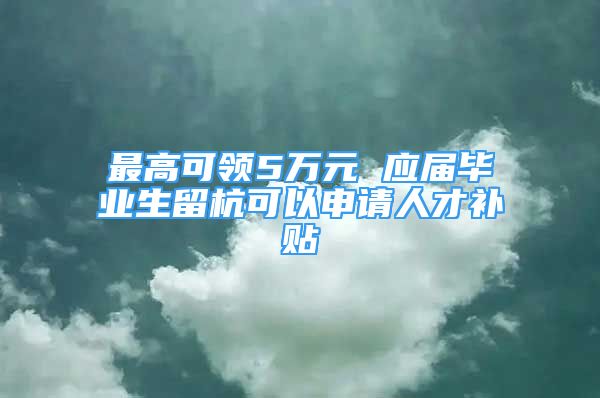 最高可领5万元 应届毕业生留杭可以申请人才补贴