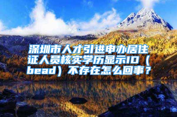 深圳市人才引进申办居住证人员核实学历显示ID（bead）不存在怎么回事？