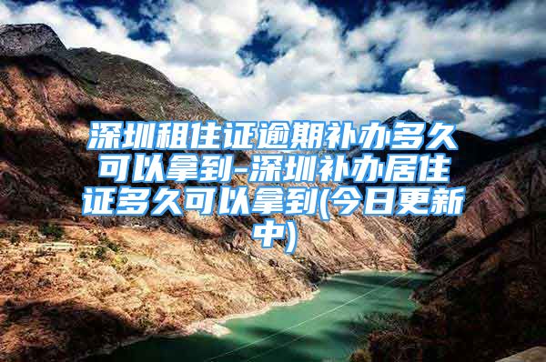 深圳租住证逾期补办多久可以拿到-深圳补办居住证多久可以拿到(今日更新中)