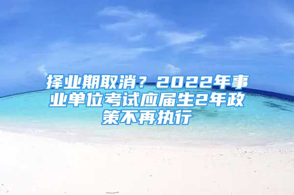 择业期取消？2022年事业单位考试应届生2年政策不再执行