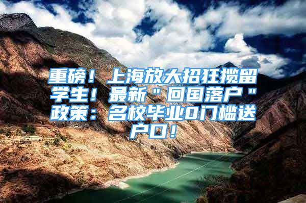 重磅！上海放大招狂揽留学生！最新＂回国落户＂政策：名校毕业0门槛送户口！