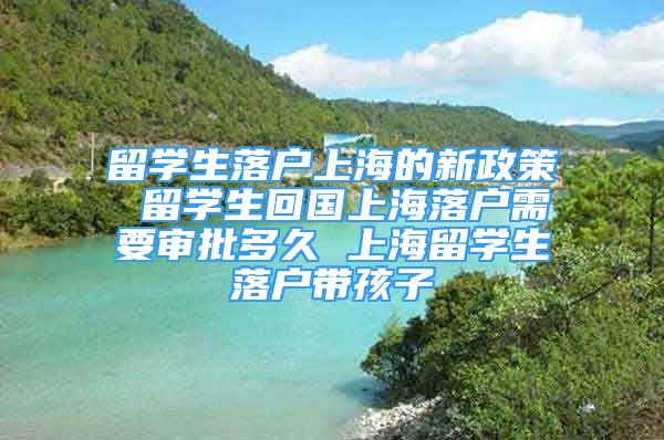 留学生落户上海的新政策 留学生回国上海落户需要审批多久 上海留学生落户带孩子