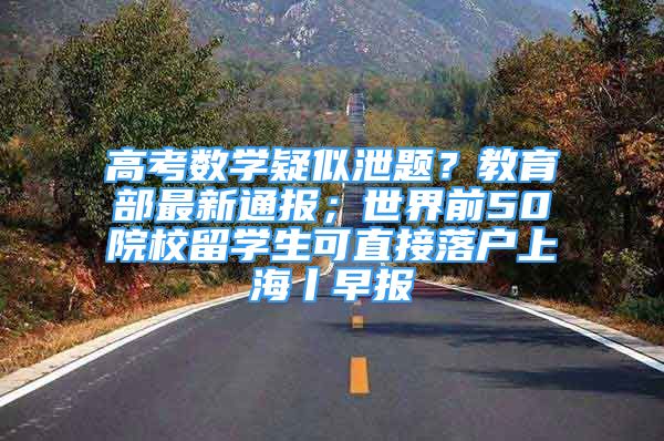 高考数学疑似泄题？教育部最新通报；世界前50院校留学生可直接落户上海丨早报