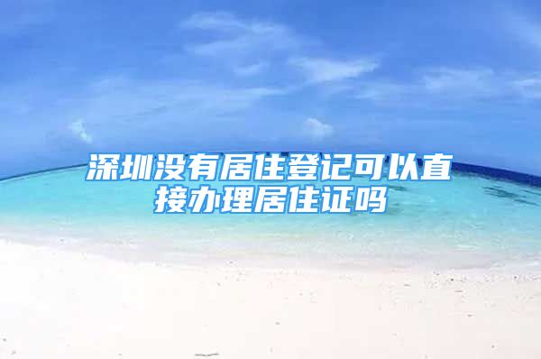 深圳没有居住登记可以直接办理居住证吗