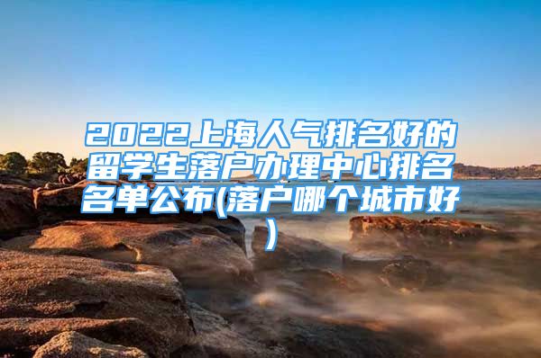 2022上海人气排名好的留学生落户办理中心排名名单公布(落户哪个城市好)