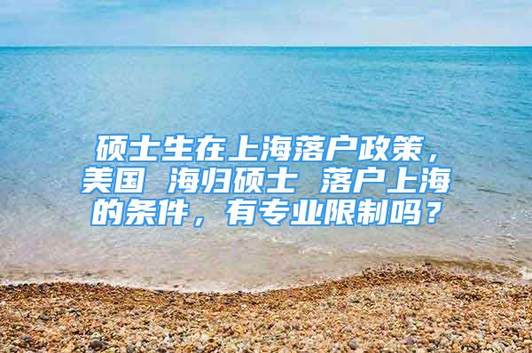 硕士生在上海落户政策，美国 海归硕士 落户上海的条件，有专业限制吗？