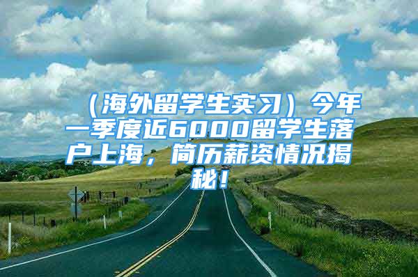 （海外留学生实习）今年一季度近6000留学生落户上海，简历薪资情况揭秘！