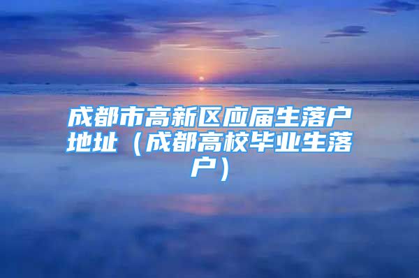 成都市高新区应届生落户地址（成都高校毕业生落户）