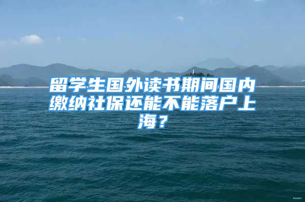 留学生国外读书期间国内缴纳社保还能不能落户上海？