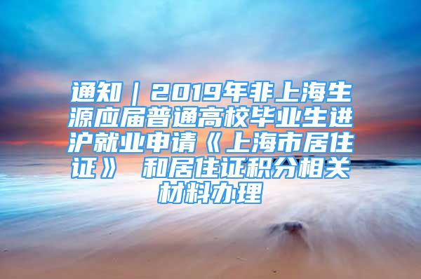 通知｜2019年非上海生源应届普通高校毕业生进沪就业申请《上海市居住证》 和居住证积分相关材料办理